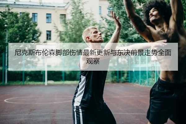 尼克斯布伦森脚部伤情最新更新与东决前景走势全面观察