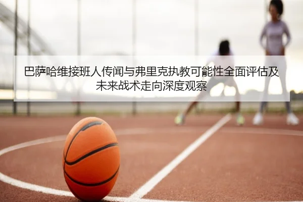 巴萨哈维接班人传闻与弗里克执教可能性全面评估及未来战术走向深度观察