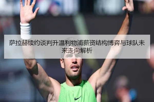 萨拉赫续约谈判升温利物浦薪资结构博弈与球队未来走向解析