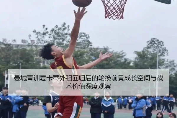 曼城青训麦卡蒂外租回归后的轮换前景成长空间与战术价值深度观察
