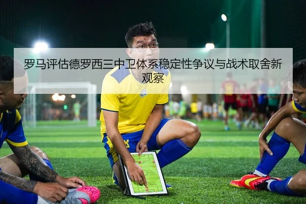 罗马评估德罗西三中卫体系稳定性争议与战术取舍新观察
