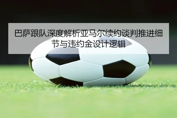 巴萨跟队深度解析亚马尔续约谈判推进细节与违约金设计逻辑