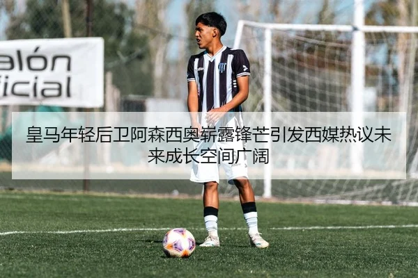 皇马年轻后卫阿森西奥崭露锋芒引发西媒热议未来成长空间广阔