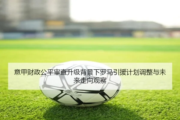 意甲财政公平审查升级背景下罗马引援计划调整与未来走向观察