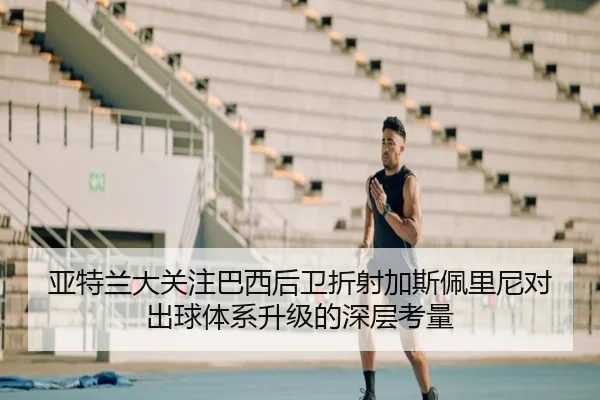 亚特兰大关注巴西后卫折射加斯佩里尼对出球体系升级的深层考量